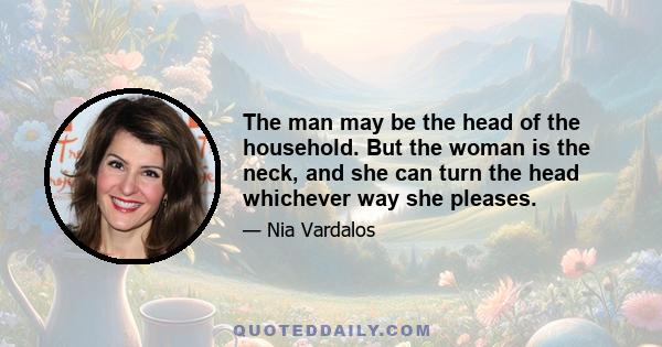 The man may be the head of the household. But the woman is the neck, and she can turn the head whichever way she pleases.