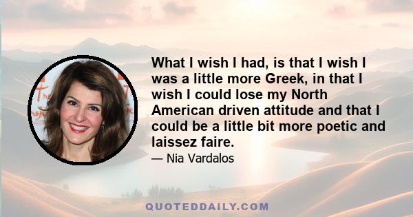 What I wish I had, is that I wish I was a little more Greek, in that I wish I could lose my North American driven attitude and that I could be a little bit more poetic and laissez faire.