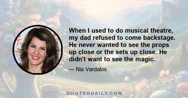 When I used to do musical theatre, my dad refused to come backstage. He never wanted to see the props up close or the sets up close. He didn't want to see the magic.