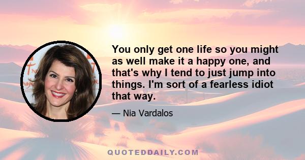 You only get one life so you might as well make it a happy one, and that's why I tend to just jump into things. I'm sort of a fearless idiot that way.