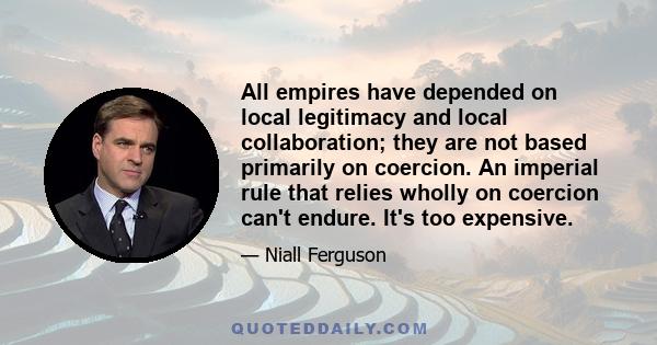 All empires have depended on local legitimacy and local collaboration; they are not based primarily on coercion. An imperial rule that relies wholly on coercion can't endure. It's too expensive.