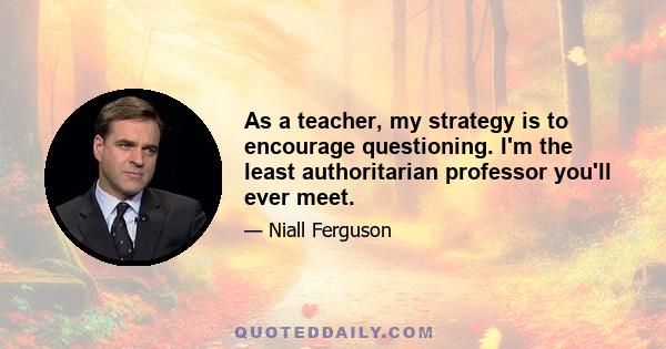 As a teacher, my strategy is to encourage questioning. I'm the least authoritarian professor you'll ever meet.