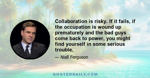 Collaboration is risky. If it fails, if the occupation is wound up prematurely and the bad guys come back to power, you might find yourself in some serious trouble.