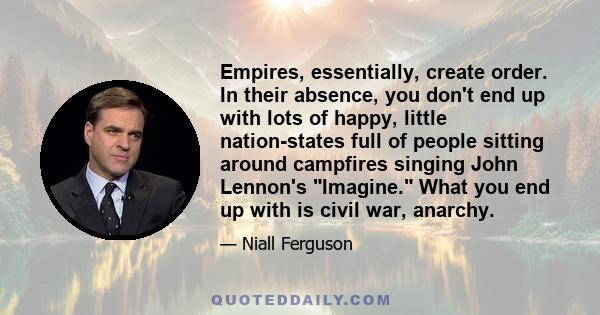 Empires, essentially, create order. In their absence, you don't end up with lots of happy, little nation-states full of people sitting around campfires singing John Lennon's Imagine. What you end up with is civil war,