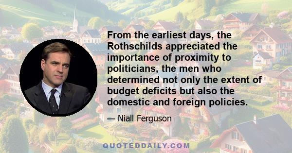 From the earliest days, the Rothschilds appreciated the importance of proximity to politicians, the men who determined not only the extent of budget deficits but also the domestic and foreign policies.