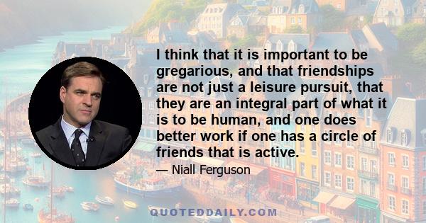 I think that it is important to be gregarious, and that friendships are not just a leisure pursuit, that they are an integral part of what it is to be human, and one does better work if one has a circle of friends that