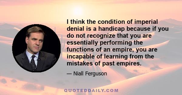 I think the condition of imperial denial is a handicap because if you do not recognize that you are essentially performing the functions of an empire, you are incapable of learning from the mistakes of past empires.