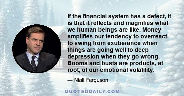 If the financial system has a defect, it is that it reflects and magnifies what we human beings are like. Money amplifies our tendency to overreact, to swing from exuberance when things are going well to deep depression 