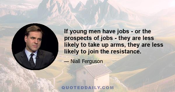 If young men have jobs - or the prospects of jobs - they are less likely to take up arms, they are less likely to join the resistance.