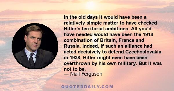 In the old days it would have been a relatively simple matter to have checked Hitler's territorial ambitions. All you'd have needed would have been the 1914 combination of Britain, France and Russia. Indeed, if such an