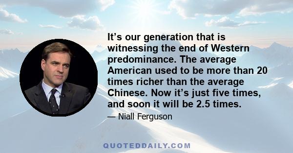 It’s our generation that is witnessing the end of Western predominance. The average American used to be more than 20 times richer than the average Chinese. Now it’s just five times, and soon it will be 2.5 times.