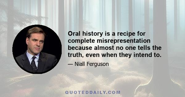 Oral history is a recipe for complete misrepresentation because almost no one tells the truth, even when they intend to.