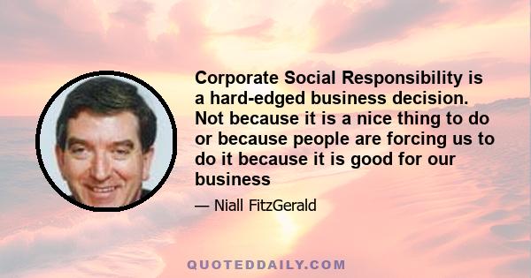 Corporate Social Responsibility is a hard-edged business decision. Not because it is a nice thing to do or because people are forcing us to do it because it is good for our business