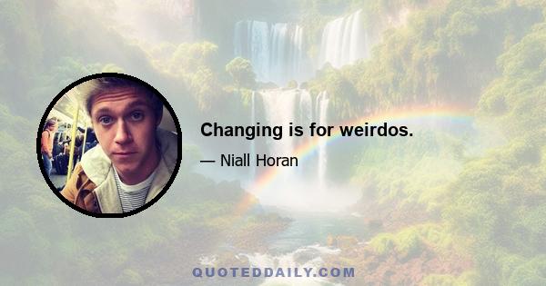 Changing is for weirdos.