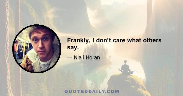 Frankly, I don’t care what others say.