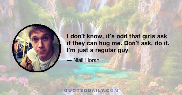 I don't know, it's odd that girls ask if they can hug me. Don't ask, do it. I'm just a regular guy