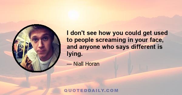 I don't see how you could get used to people screaming in your face, and anyone who says different is lying.