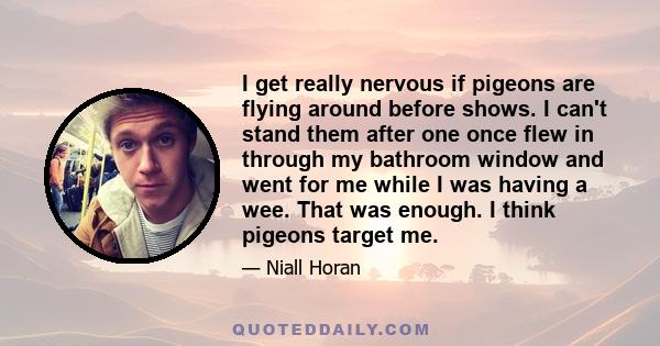 I get really nervous if pigeons are flying around before shows. I can't stand them after one once flew in through my bathroom window and went for me while I was having a wee. That was enough. I think pigeons target me.