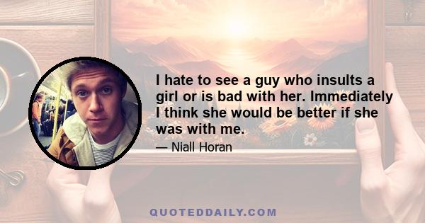 I hate to see a guy who insults a girl or is bad with her. Immediately I think she would be better if she was with me.