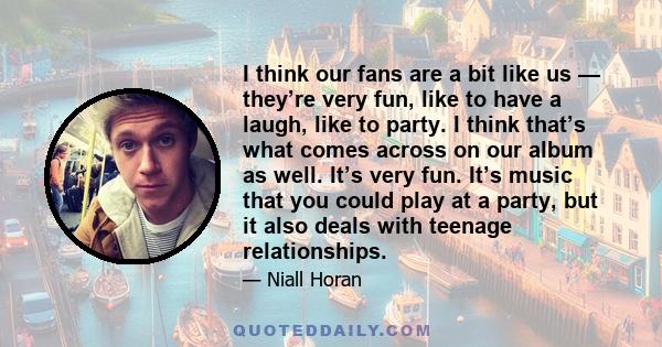 I think our fans are a bit like us — they’re very fun, like to have a laugh, like to party. I think that’s what comes across on our album as well. It’s very fun. It’s music that you could play at a party, but it also