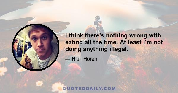 I think there's nothing wrong with eating all the time. At least i'm not doing anything illegal.