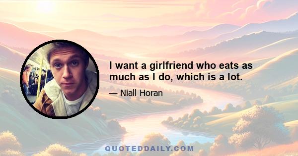 I want a girlfriend who eats as much as I do, which is a lot.