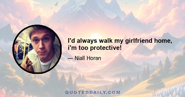 I'd always walk my girlfriend home, i'm too protective!