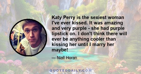 Katy Perry is the sexiest woman I've ever kissed. It was amazing and very purple - she had purple lipstick on. I don't think there will ever be anything cooler than kissing her until I marry her maybe!