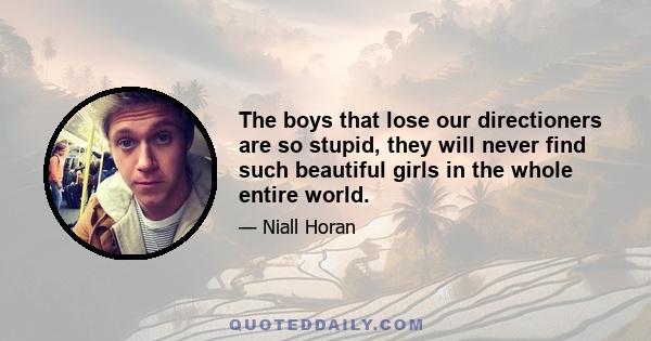 The boys that lose our directioners are so stupid, they will never find such beautiful girls in the whole entire world.