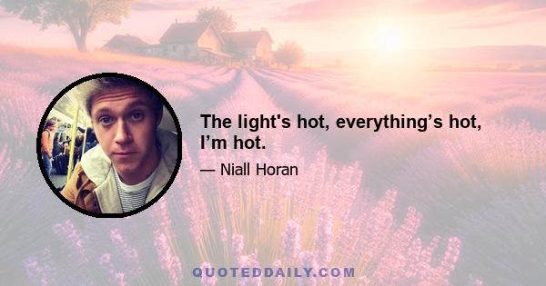 The light's hot, everything’s hot, I’m hot.