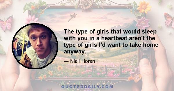 The type of girls that would sleep with you in a heartbeat aren't the type of girls I'd want to take home anyway.