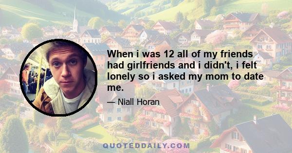 When i was 12 all of my friends had girlfriends and i didn't, i felt lonely so i asked my mom to date me.