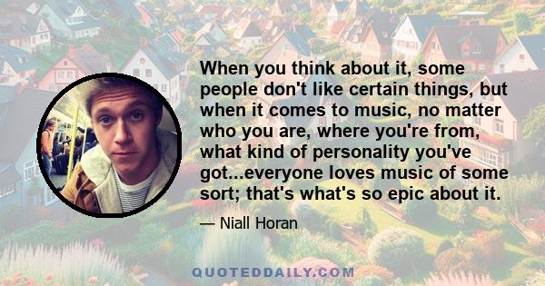 When you think about it, some people don't like certain things, but when it comes to music, no matter who you are, where you're from, what kind of personality you've got...everyone loves music of some sort; that's