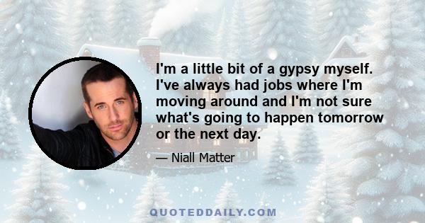 I'm a little bit of a gypsy myself. I've always had jobs where I'm moving around and I'm not sure what's going to happen tomorrow or the next day.