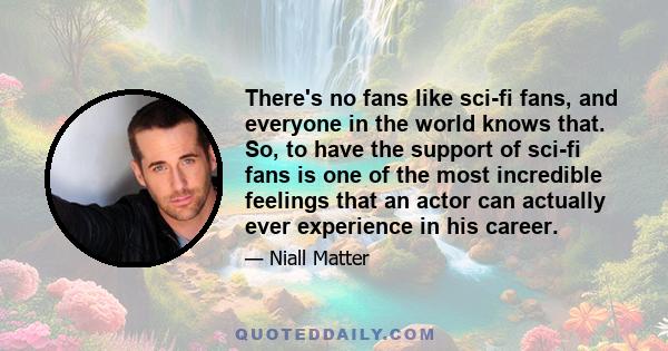 There's no fans like sci-fi fans, and everyone in the world knows that. So, to have the support of sci-fi fans is one of the most incredible feelings that an actor can actually ever experience in his career.