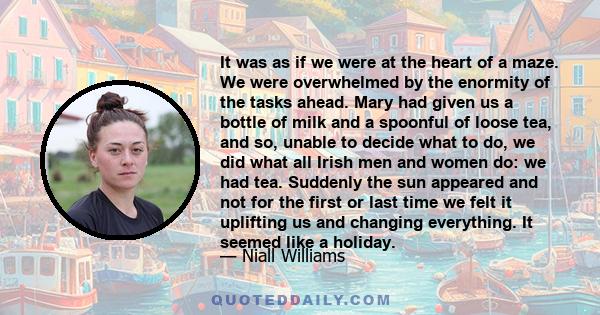 It was as if we were at the heart of a maze. We were overwhelmed by the enormity of the tasks ahead. Mary had given us a bottle of milk and a spoonful of loose tea, and so, unable to decide what to do, we did what all