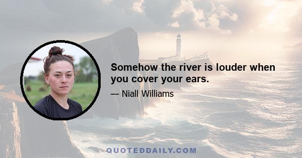 Somehow the river is louder when you cover your ears.