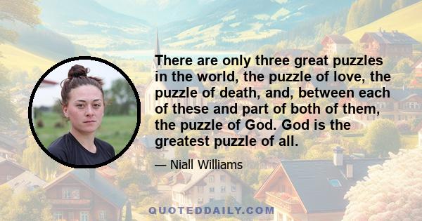 There are only three great puzzles in the world, the puzzle of love, the puzzle of death, and, between each of these and part of both of them, the puzzle of God. God is the greatest puzzle of all.