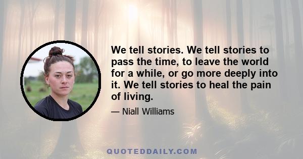 We tell stories. We tell stories to pass the time, to leave the world for a while, or go more deeply into it. We tell stories to heal the pain of living.