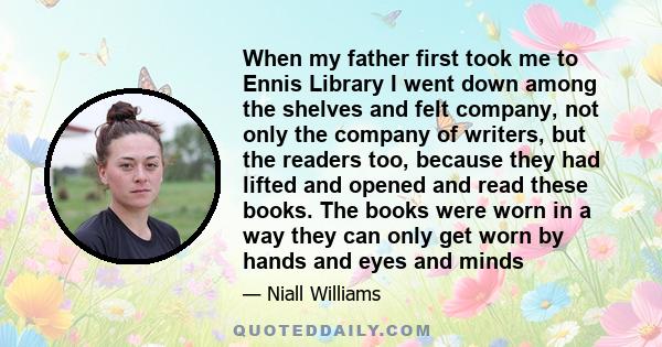 When my father first took me to Ennis Library I went down among the shelves and felt company, not only the company of writers, but the readers too, because they had lifted and opened and read these books. The books were 