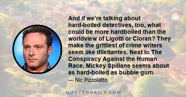 And if we’re talking about hard-boiled detectives, too, what could be more hardboiled than the worldview of Ligotti or Cioran? They make the grittiest of crime writers seem like dilettantes. Next to The Conspiracy