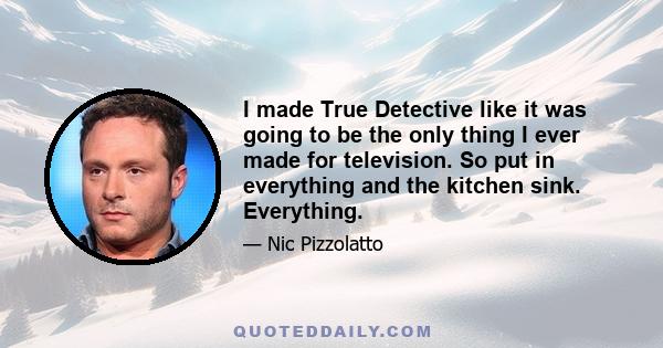 I made True Detective like it was going to be the only thing I ever made for television. So put in everything and the kitchen sink. Everything.