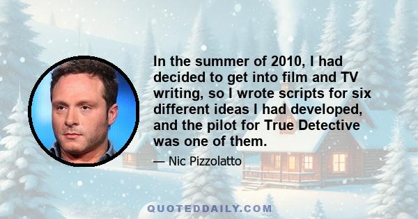 In the summer of 2010, I had decided to get into film and TV writing, so I wrote scripts for six different ideas I had developed, and the pilot for True Detective was one of them.