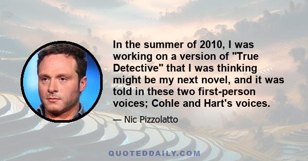 In the summer of 2010, I was working on a version of True Detective that I was thinking might be my next novel, and it was told in these two first-person voices; Cohle and Hart's voices.