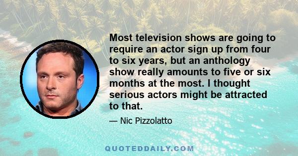 Most television shows are going to require an actor sign up from four to six years, but an anthology show really amounts to five or six months at the most. I thought serious actors might be attracted to that.