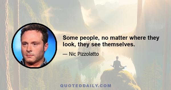 Some people, no matter where they look, they see themselves.