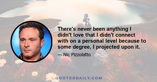 There's never been anything I didn't love that I didn't connect with on a personal level because to some degree, I projected upon it.