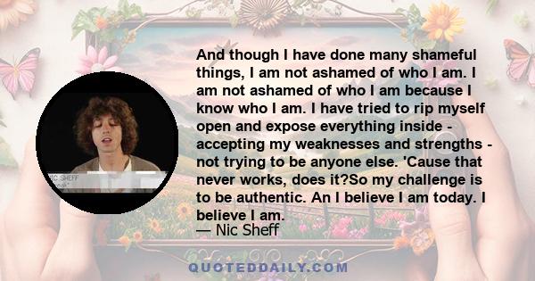 And though I have done many shameful things, I am not ashamed of who I am. I am not ashamed of who I am because I know who I am. I have tried to rip myself open and expose everything inside - accepting my weaknesses and 