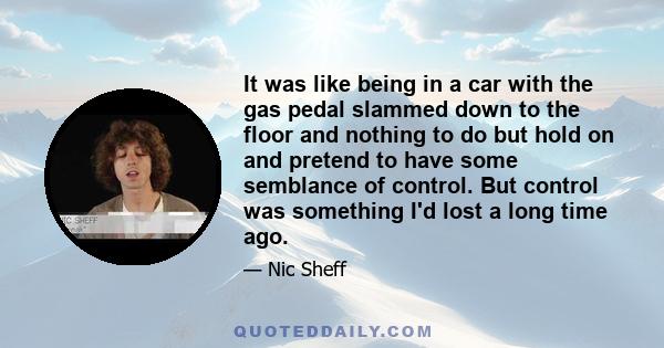 It was like being in a car with the gas pedal slammed down to the floor and nothing to do but hold on and pretend to have some semblance of control. But control was something I'd lost a long time ago.