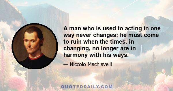 A man who is used to acting in one way never changes; he must come to ruin when the times, in changing, no longer are in harmony with his ways.